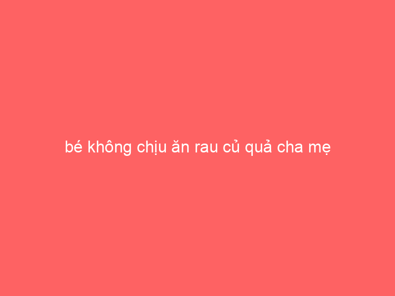 be-khong-chiu-an-rau-cu-qua-cha-me-phai-lam-sao-khac-phuc-3-5405709